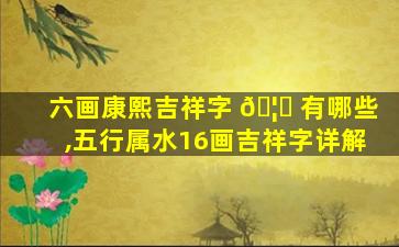 六画康熙吉祥字 🦟 有哪些,五行属水16画吉祥字详解